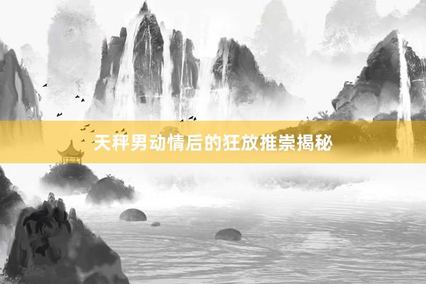 天秤男动情后的狂放推崇揭秘