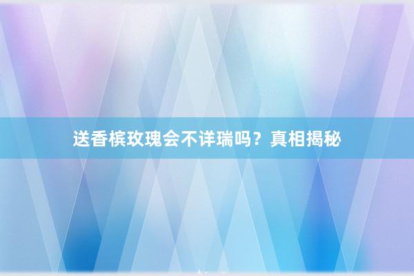 送香槟玫瑰会不详瑞吗？真相揭秘