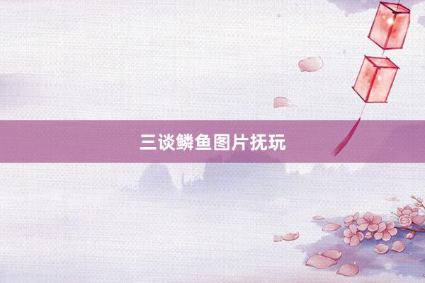 三谈鳞鱼图片抚玩