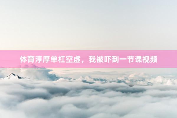 体育淳厚单杠空虚，我被吓到一节课视频